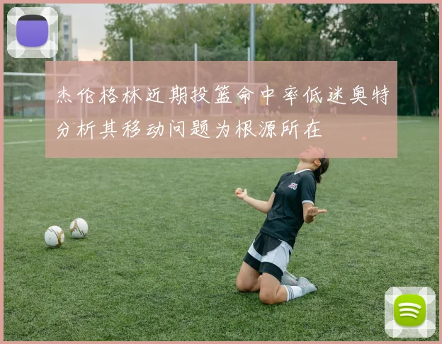 杰伦格林近期投篮命中率低迷奥特分析其移动问题为根源所在