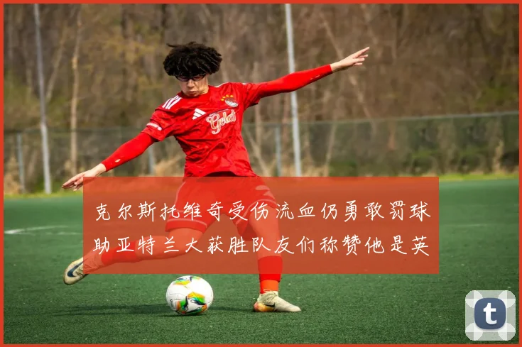 克尔斯托维奇受伤流血仍勇敢罚球助亚特兰大获胜队友们称赞他是英雄