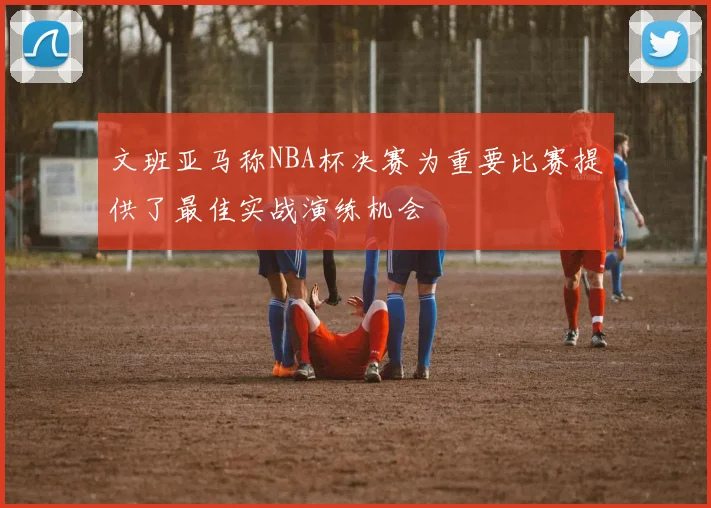 文班亚马称NBA杯决赛为重要比赛提供了最佳实战演练机会