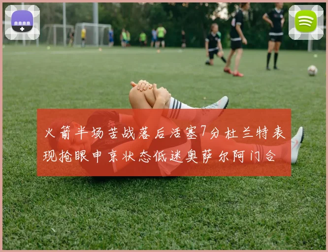 火箭半场苦战落后活塞7分杜兰特表现抢眼申京状态低迷奥萨尔阿门合力贡献16分
