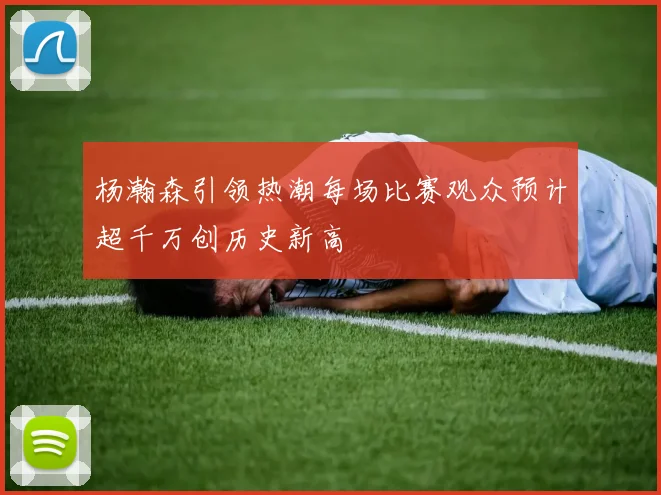 杨瀚森引领热潮每场比赛观众预计超千万创历史新高