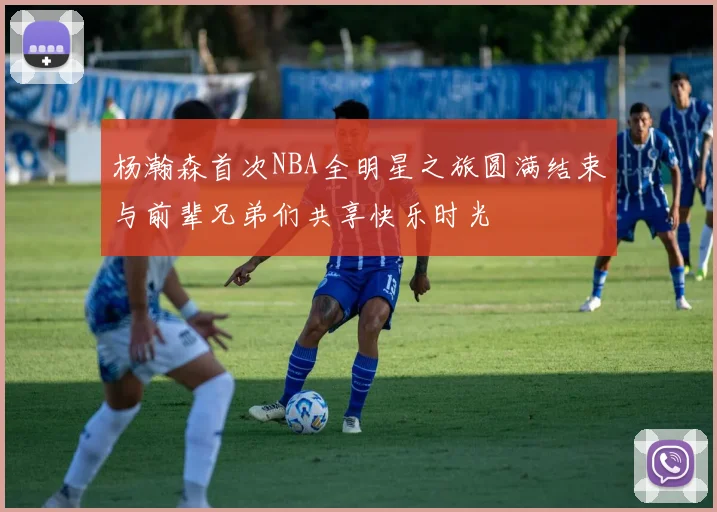 杨瀚森首次NBA全明星之旅圆满结束与前辈兄弟们共享快乐时光