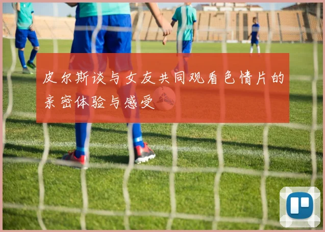 皮尔斯谈与女友共同观看色情片的亲密体验与感受