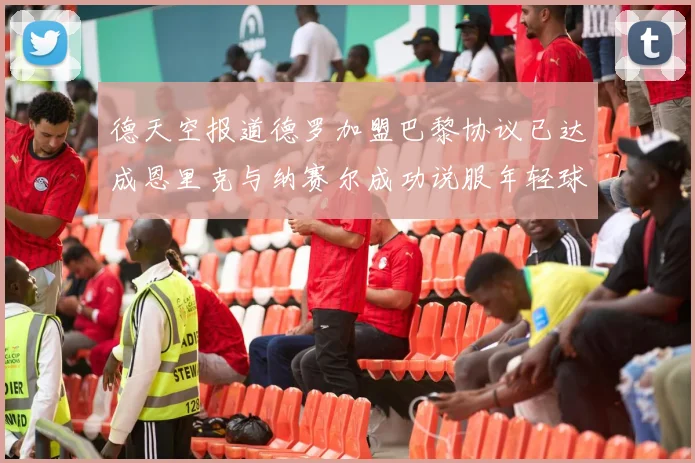 德天空报道德罗加盟巴黎协议已达成恩里克与纳赛尔成功说服年轻球员