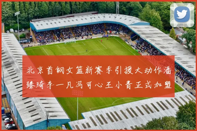 北京首钢女篮新赛季引援大动作潘臻琦李一凡冯可心王小青正式加盟
