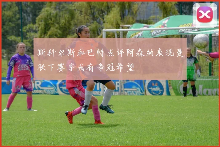 斯科尔斯和巴特点评阿森纳表现曼联下赛季或有争冠希望