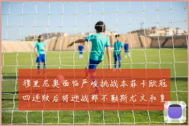 穆里尼奥面临严峻挑战本菲卡欧冠四连败后将迎战那不勒斯尤文和皇马