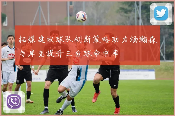拓媒建议球队创新策略助力杨瀚森与库克提升三分球命中率