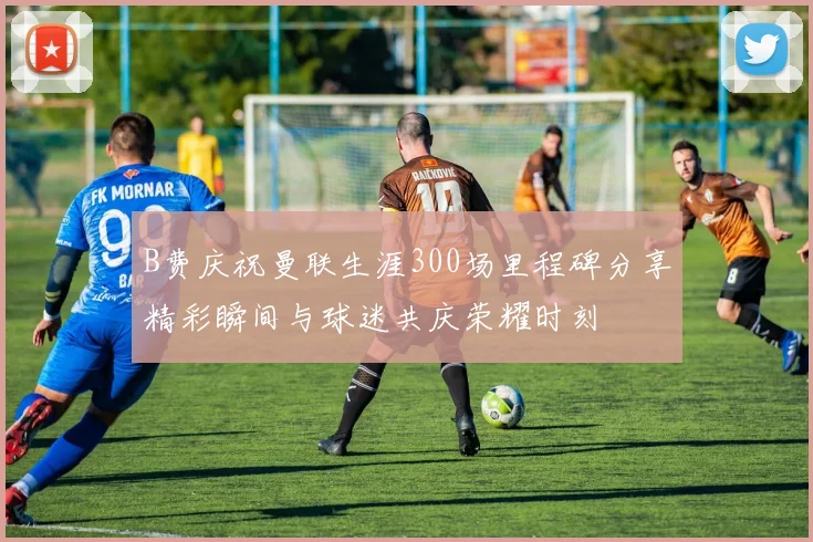 B费庆祝曼联生涯300场里程碑分享精彩瞬间与球迷共庆荣耀时刻
